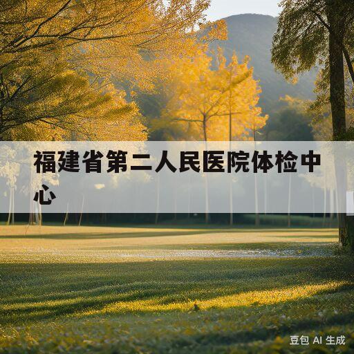 福建省第二人民医院体检中心(福建省第二人民医院体检中心电话号码)